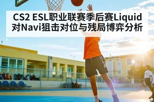 CS2 ESL职业联赛季后赛Liquid对Navi狙击对位与残局博弈分析